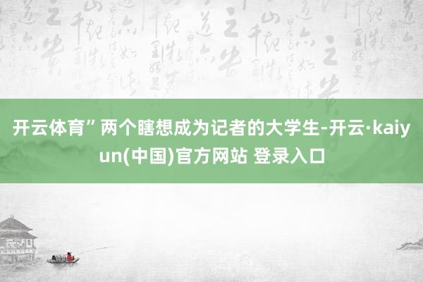 开云体育”两个瞎想成为记者的大学生-开云·kaiyun(中国)官方网站 登录入口