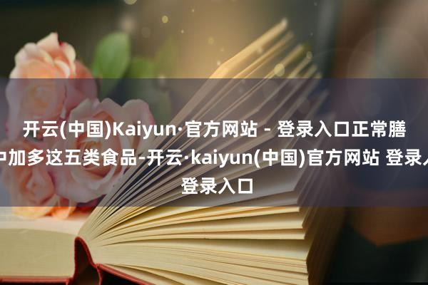 开云(中国)Kaiyun·官方网站 - 登录入口正常膳食中加多这五类食品-开云·kaiyun(中国)官方网站 登录入口