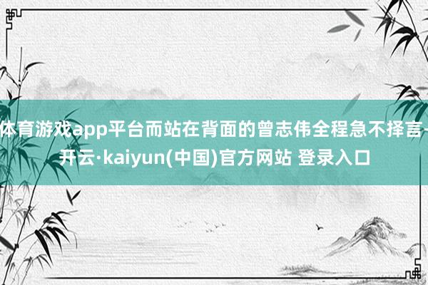 体育游戏app平台而站在背面的曾志伟全程急不择言-开云·kaiyun(中国)官方网站 登录入口