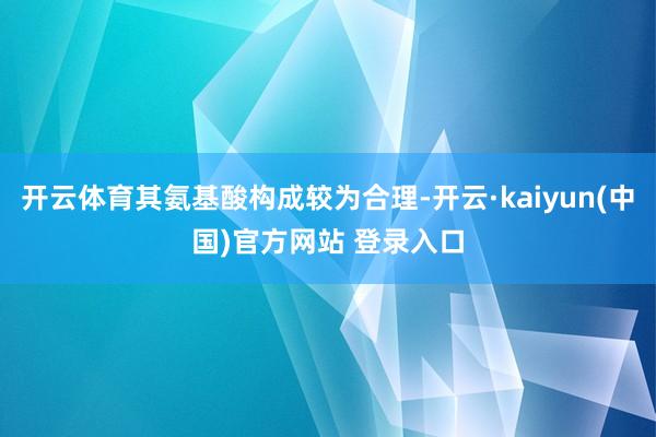 开云体育其氨基酸构成较为合理-开云·kaiyun(中国)官方网站 登录入口