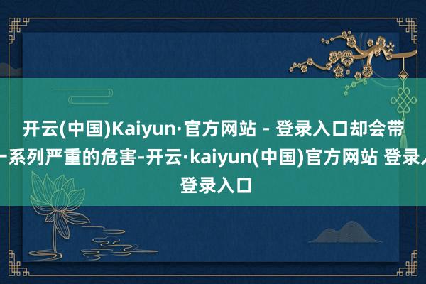 开云(中国)Kaiyun·官方网站 - 登录入口却会带来一系列严重的危害-开云·kaiyun(中国)官方网站 登录入口