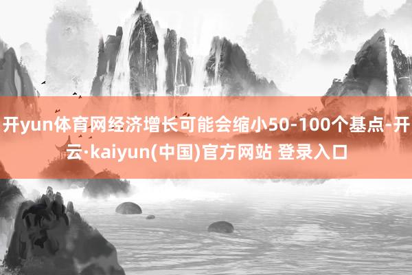 开yun体育网经济增长可能会缩小50-100个基点-开云·kaiyun(中国)官方网站 登录入口