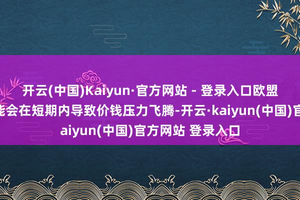 开云(中国)Kaiyun·官方网站 - 登录入口欧盟的袭击性关税可能会在短期内导致价钱压力飞腾-开云·kaiyun(中国)官方网站 登录入口