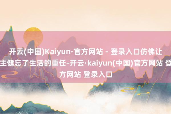 开云(中国)Kaiyun·官方网站 - 登录入口仿佛让东说念主健忘了生活的重任-开云·kaiyun(中国)官方网站 登录入口