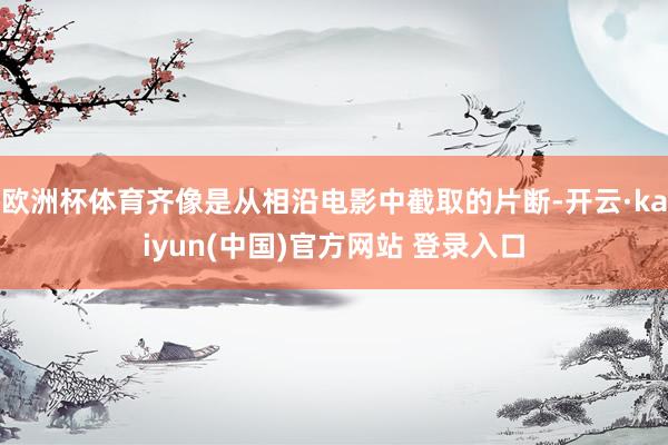 欧洲杯体育齐像是从相沿电影中截取的片断-开云·kaiyun(中国)官方网站 登录入口