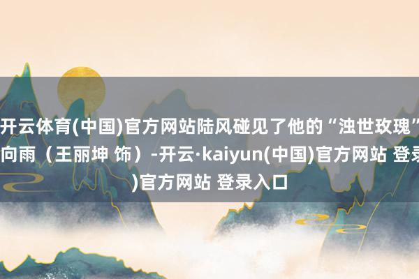 开云体育(中国)官方网站陆风碰见了他的“浊世玫瑰”——花向雨（王丽坤 饰）-开云·kaiyun(中国)官方网站 登录入口