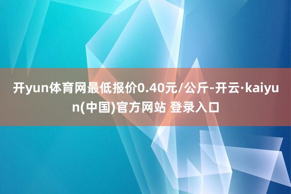 开yun体育网最低报价0.40元/公斤-开云·kaiyun(中国)官方网站 登录入口