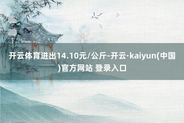开云体育进出14.10元/公斤-开云·kaiyun(中国)官方网站 登录入口
