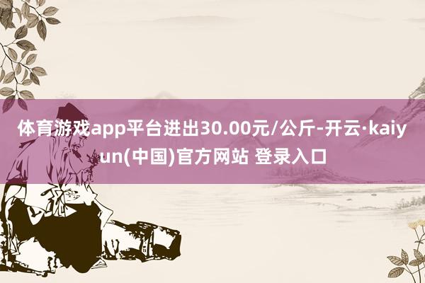 体育游戏app平台进出30.00元/公斤-开云·kaiyun(中国)官方网站 登录入口