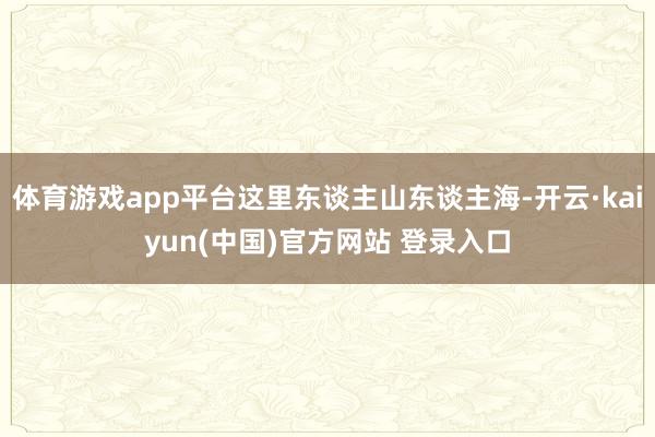 体育游戏app平台这里东谈主山东谈主海-开云·kaiyun(中国)官方网站 登录入口