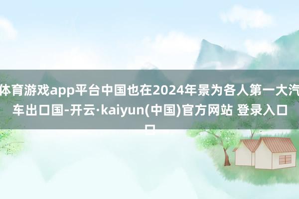 体育游戏app平台中国也在2024年景为各人第一大汽车出口国-开云·kaiyun(中国)官方网站 登录入口