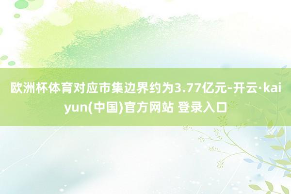 欧洲杯体育对应市集边界约为3.77亿元-开云·kaiyun(中国)官方网站 登录入口