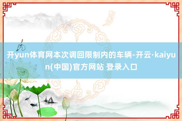 开yun体育网本次调回限制内的车辆-开云·kaiyun(中国)官方网站 登录入口