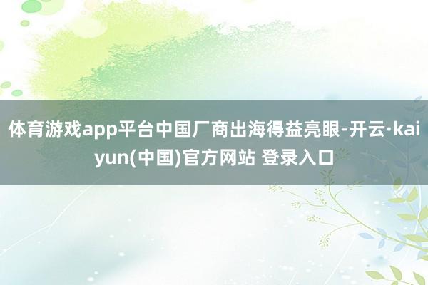 体育游戏app平台中国厂商出海得益亮眼-开云·kaiyun(中国)官方网站 登录入口