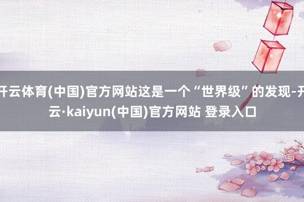 开云体育(中国)官方网站这是一个“世界级”的发现-开云·kaiyun(中国)官方网站 登录入口