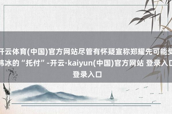 开云体育(中国)官方网站尽管有怀疑宣称郑耀先可能受韩冰的“托付”-开云·kaiyun(中国)官方网站 登录入口