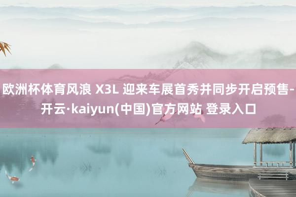 欧洲杯体育风浪 X3L 迎来车展首秀并同步开启预售-开云·kaiyun(中国)官方网站 登录入口
