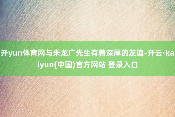 开yun体育网与朱龙广先生有着深厚的友谊-开云·kaiyun(中国)官方网站 登录入口