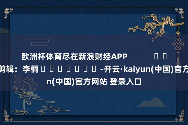 欧洲杯体育尽在新浪财经APP            						背负剪辑：李桐 							-开云·kaiyun(中国)官方网站 登录入口