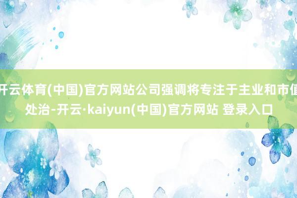 开云体育(中国)官方网站公司强调将专注于主业和市值处治-开云·kaiyun(中国)官方网站 登录入口