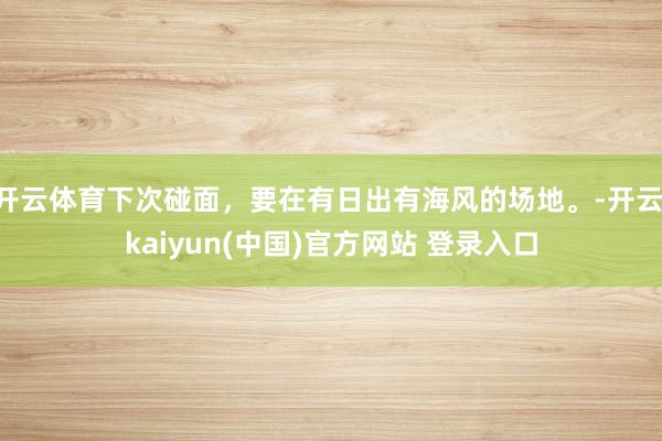 开云体育下次碰面，要在有日出有海风的场地。-开云·kaiyun(中国)官方网站 登录入口