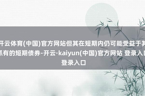 开云体育(中国)官方网站但其在短期内仍可能受益于其抓有的短期债券-开云·kaiyun(中国)官方网站 登录入口