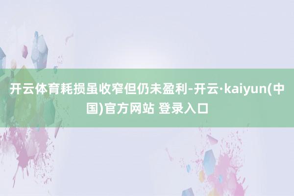 开云体育耗损虽收窄但仍未盈利-开云·kaiyun(中国)官方网站 登录入口