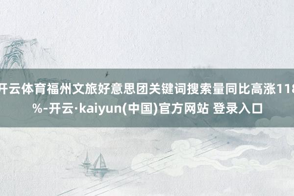 开云体育福州文旅好意思团关键词搜索量同比高涨118%-开云·kaiyun(中国)官方网站 登录入口