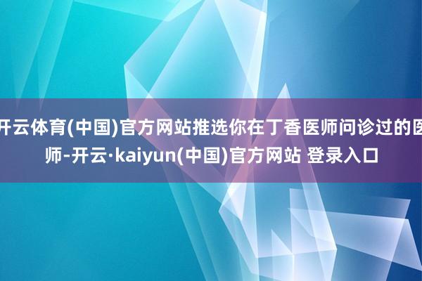 开云体育(中国)官方网站推选你在丁香医师问诊过的医师-开云·kaiyun(中国)官方网站 登录入口