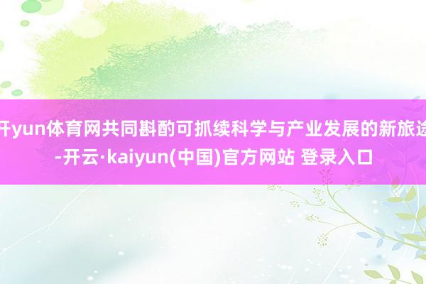 开yun体育网共同斟酌可抓续科学与产业发展的新旅途-开云·kaiyun(中国)官方网站 登录入口