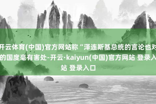 开云体育(中国)官方网站称“泽连斯基总统的言论也对他的国度毫有害处-开云·kaiyun(中国)官方网站 登录入口