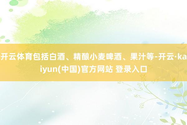 开云体育包括白酒、精酿小麦啤酒、果汁等-开云·kaiyun(中国)官方网站 登录入口