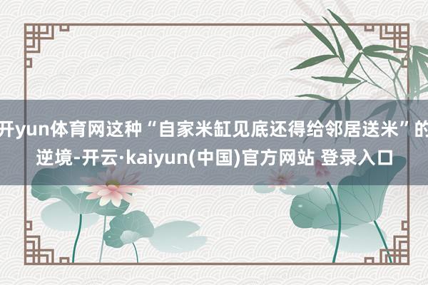 开yun体育网这种“自家米缸见底还得给邻居送米”的逆境-开云·kaiyun(中国)官方网站 登录入口