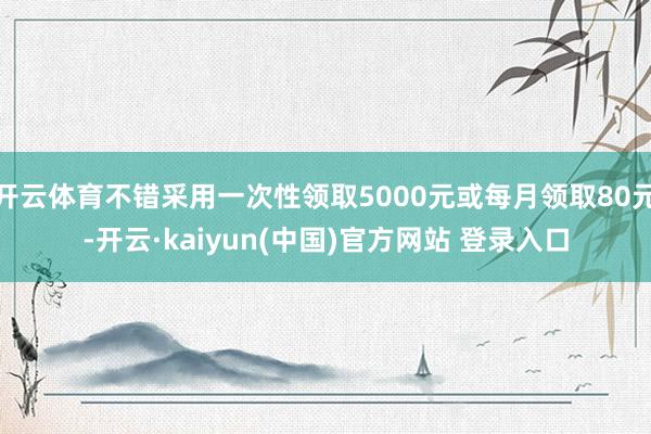 开云体育不错采用一次性领取5000元或每月领取80元-开云·kaiyun(中国)官方网站 登录入口