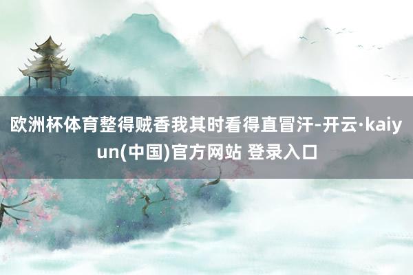 欧洲杯体育整得贼香我其时看得直冒汗-开云·kaiyun(中国)官方网站 登录入口