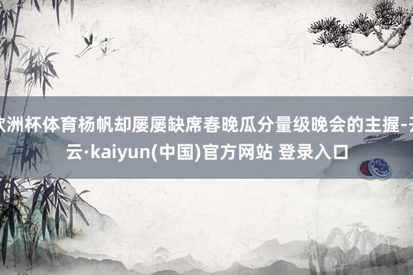 欧洲杯体育杨帆却屡屡缺席春晚瓜分量级晚会的主握-开云·kaiyun(中国)官方网站 登录入口