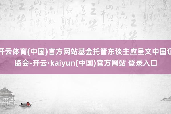 开云体育(中国)官方网站基金托管东谈主应呈文中国证监会-开云·kaiyun(中国)官方网站 登录入口