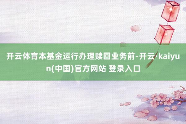 开云体育本基金运行办理赎回业务前-开云·kaiyun(中国)官方网站 登录入口