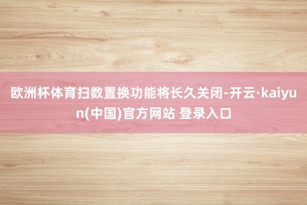 欧洲杯体育扫数置换功能将长久关闭-开云·kaiyun(中国)官方网站 登录入口