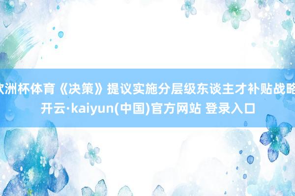 欧洲杯体育《决策》提议实施分层级东谈主才补贴战略-开云·kaiyun(中国)官方网站 登录入口