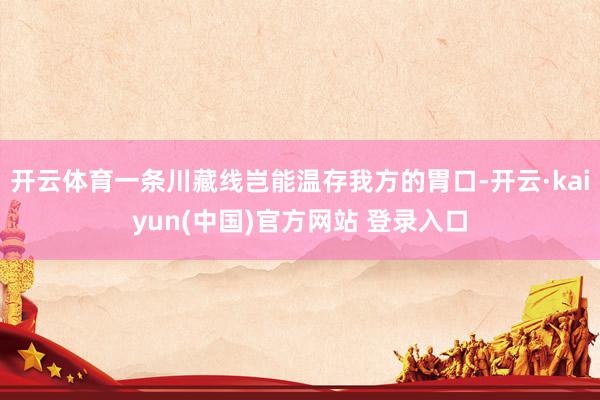 开云体育一条川藏线岂能温存我方的胃口-开云·kaiyun(中国)官方网站 登录入口
