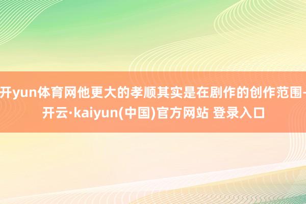 开yun体育网他更大的孝顺其实是在剧作的创作范围-开云·kaiyun(中国)官方网站 登录入口