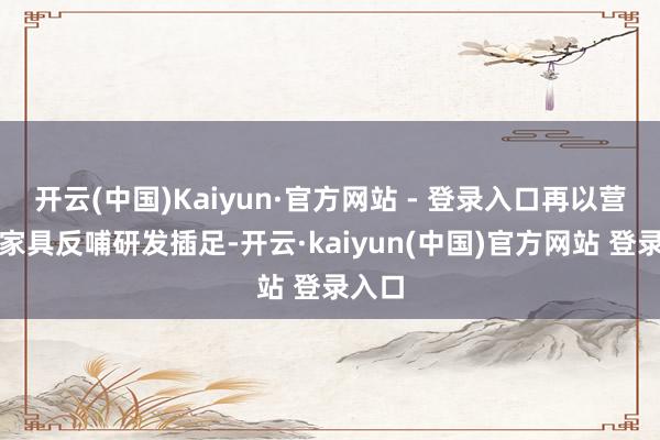 开云(中国)Kaiyun·官方网站 - 登录入口再以营业化家具反哺研发插足-开云·kaiyun(中国)官方网站 登录入口