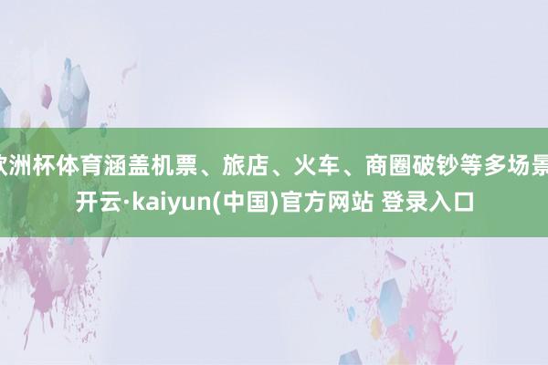 欧洲杯体育涵盖机票、旅店、火车、商圈破钞等多场景-开云·kaiyun(中国)官方网站 登录入口