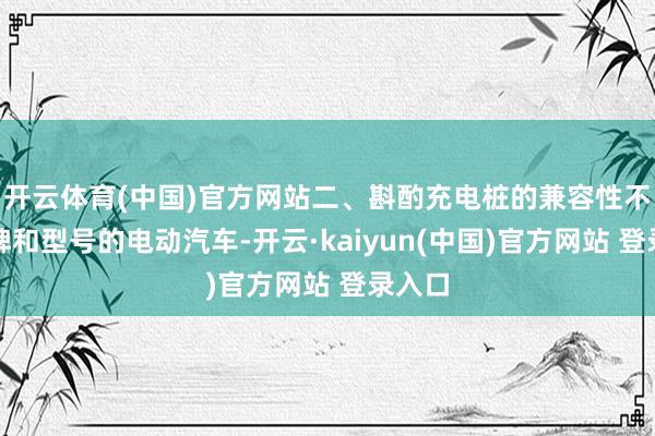开云体育(中国)官方网站二、斟酌充电桩的兼容性不同品牌和型号的电动汽车-开云·kaiyun(中国)官方网站 登录入口