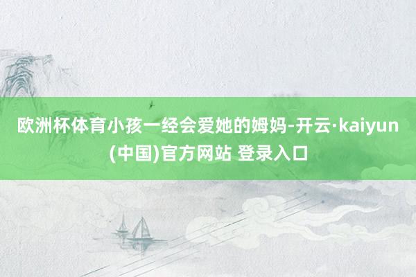 欧洲杯体育小孩一经会爱她的姆妈-开云·kaiyun(中国)官方网站 登录入口