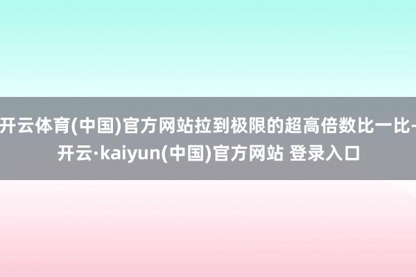 开云体育(中国)官方网站拉到极限的超高倍数比一比-开云·kaiyun(中国)官方网站 登录入口