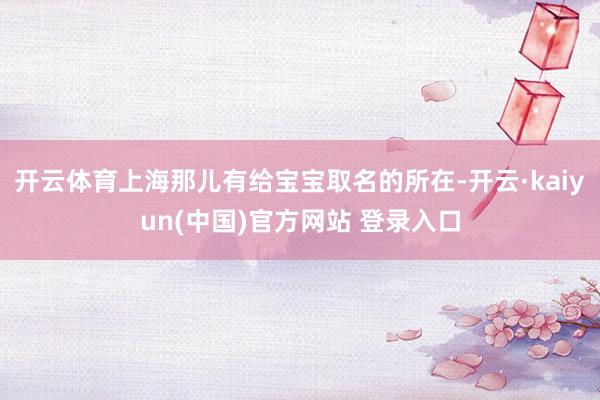开云体育上海那儿有给宝宝取名的所在-开云·kaiyun(中国)官方网站 登录入口