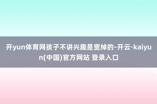 开yun体育网孩子不讲兴趣是宽绰的-开云·kaiyun(中国)官方网站 登录入口