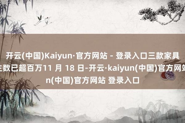 开云(中国)Kaiyun·官方网站 - 登录入口三款家具预约东谈主数已超百万11 月 18 日-开云·kaiyun(中国)官方网站 登录入口